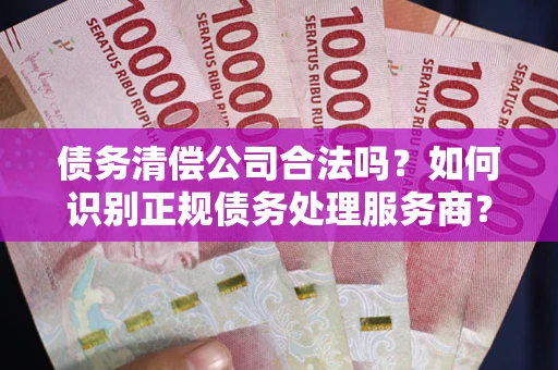 济南债务清偿公司合法吗？如何识别正规债务处理服务商？