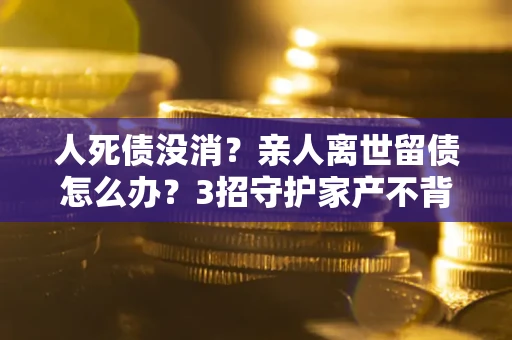 济南人死债没消？亲人离世留债怎么办？3招守护家产不背锅