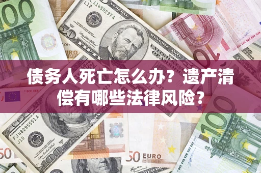 济南债务人死亡怎么办？遗产清偿有哪些法律风险？