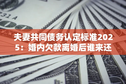 济南夫妻共同债务认定标准2025:婚内欠款离婚后谁来还? 济南夫妻共同债务认定标准2025:婚内欠款离婚后谁来还?