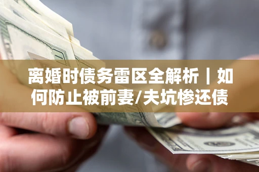 济南离婚时债务雷区全解析｜如何防止被前妻/夫坑惨还债？