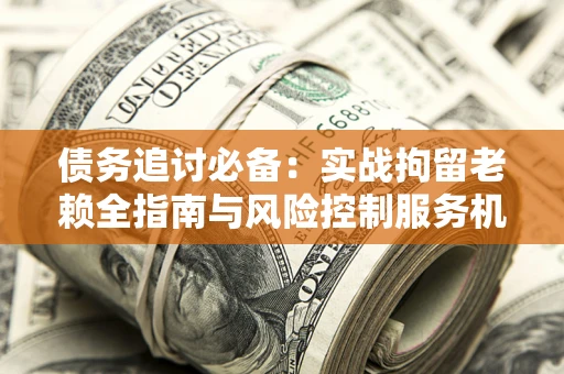济南债务追讨必备：实战拘留老赖全指南与风险控制服务机构推荐