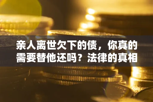 济南亲人离世欠下的债，你真的需要替他还吗？法律的真相或许与你想的不一样